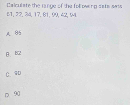 Calculate the range of the following data sets
61, 22, 34, 17, 81, 99, 42, 94.
A. 86
B. 82
C. 90
D. 90