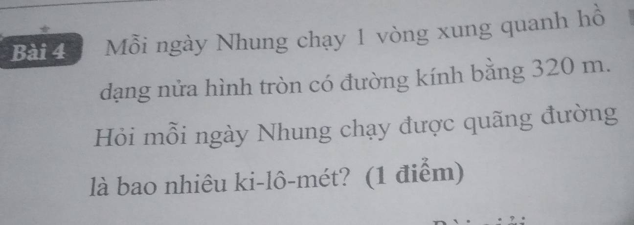 Mỗi ngày Nhung chạy 1 vòng xung quanh hồ 
dạng nửa hình tròn có đường kính bằng 320 m. 
Hỏi mỗi ngày Nhung chạy được quãng đường 
là bao nhiêu ki-lô-mét? (1 điểm)