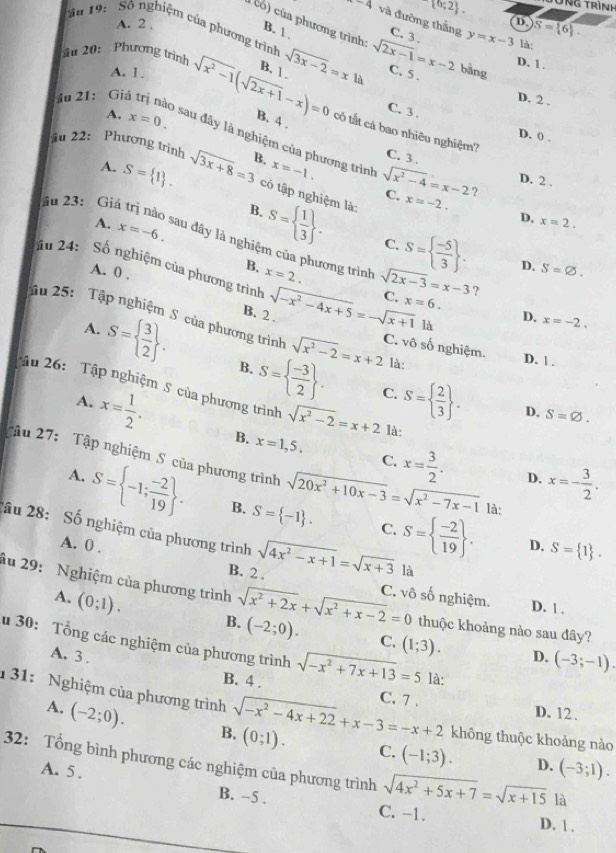  0;2 . TNg trình
-4 và đường thắng
A. 2 ,
D S= 6 .
c hương trình:
ăn 19:   Số nghiệm của phương trình
B. 1 . C. 3. y=x-3 là
u 20: Phương trình sqrt(3x-2)=xla sqrt(2x-1)=x-2 C. 5 .
D. 1 .
A. 1.
B. 1 .
bǎng
D. 2 .
u 21: Gi sqrt(x^2-1)(sqrt(2x+1)-x)=0 B. 4 .
A, x=0.
C.3.
có tất cả bao nhiêu nghiệm?
D. 0 .
sau đây là nghiệm của phương trình
iu 22: Phương trình sqrt(3x+8)=3 B. x=-1. sqrt(x^2-4)=x-2 ?
C. 3 . D. 2 .
A. S= 1 . có tập nghiệm là: x=-2.
C.
B.
A. x=-6.
D. x=2.
S=  1/3  . C. S=  (-5)/3  . D. S=varnothing .
Său 23:  Giá trị nào sau đây là nghiệm của phương trình sqrt(2x-3)=x-3 ?
B. x=2.
âu 24: Số nghiệm của phương trình sqrt(-x^2-4x+5)=-sqrt(x+1) C. x=6.
A. 0 ,
B. 2 . D. x=-2.
là
Tậu 25: Tập nghiệm S của phương trình sqrt(x^2-2)=x+2 C. vhat C ó số nghiệm. D. 1 .
A. S=  3/2  . B. S=  (-3)/2  . là:
Tậu 26:  Tập nghiệm S của phương trình sqrt(x^2-2)=x+2 là
C. S=  2/3  . D. S=varnothing .
A. x= 1/2 . B. x=1,5. x= 3/2 .
C.
Tậu 27: Tập nghiệm S của phương trình sqrt(20x^2+10x-3)=sqrt(x^2-7x-1) là:
D. x=- 3/2 .
A. S= -1; (-2)/19  . B. S= -1 . S=  (-2)/19  .
C.
2ầu 28: Số nghiệm của phương trình sqrt(4x^2-x+1)=sqrt(x+3) là
D. S= 1 .
B. 2 .
A. 0 . C. vô số nghiệm.
âu 29:  Nghiệm của phương trình sqrt(x^2+2x)+sqrt(x^2+x-2)=0 (-2;0). C. (1;3). D. (-3;-1).
A. (0;1). B.
D. 1 .
thuộc khoảng nào sau đây?
u 30: Tổng các nghiệm của phương trình sqrt(-x^2+7x+13)=5 là:
A. 3 . B. 4 .
C. 7 . D. 12 .
1  31: Nghiệm của phương trình sqrt(-x^2-4x+22)+x-3=-x+2 (0;1). C. (-1;3). D. (-3;1).
A. (-2;0). B.
không thuộc khoảng nào
32: Tổng bình phương các nghiệm của phương trình sqrt(4x^2+5x+7)=sqrt(x+15) là
A. 5 . B. -5 . C. -1.
D. 1 .