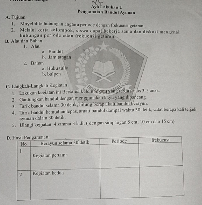 Ayo Lakukan 2 
Pengamatan Bandul Ayunan 
A. Tujuan 
1. Mnyelidiki hubungan angtara periode dengan frekuensi getaran.. 
2. Melalui kerja kelompok, siswa dapa( bekerja sama dan diskusi mengenai 
hubungan periode edan frekuensi getaran. . 
B. Alat dan Bahan 
1、 Alat 
a. Bandul 
b. Jam tangan 
2. Bahan 
a. Buku tulis 
b. bolpen 
C. Langkah-Langkah Kegiatan 
1. Lakukan kegiatan ini Bersama kelompoknu yang terdiri-atas 3-5 anak. 
2. Gantungkan bandul dengan menggunakan kayu yang dipancang. 
3. Tarik bandul selama 30 detik, hitung berapa kali bandul berayun. 
4. Tarik bandul kemudian lepas, amati bandul dampai waktu 30 detik, catat berapa kali terjadi 
ayunan dalam 30 detik. 
5. Ulangi kegiatan 4 sampai 3 kali. ( dengan simpangan 5 cm, 10 cm dan 15 cm)