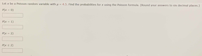 Let x be a Poisson random variable with mu =4.5. Find the probabilities for x using the Poisson formula. (Round your answers to six decimal places.)
P(x=0)
P(x=1)
P(x=2)
P(x≤ 2)