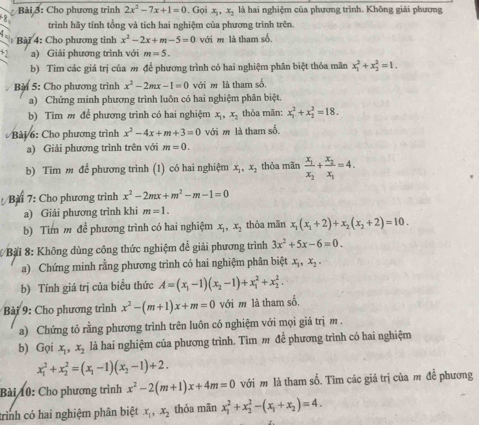 Cho phương trình 2x^2-7x+1=0. Gọi x_1,x_2 là hai nghiệm của phương trình. Không giải phương
trình hãy tính tổng và tích hai nghiệm của phương trình trên.
4 
Bài 4: Cho phương tình x^2-2x+m-5=0 với m là tham số.
+2 a) Giải phương trình với m=5.
b) Tìm các giá trị của m để phương trình có hai nghiệm phân biệt thỏa mãn x_1^(2+x_2^2=1.
Bài 5: Cho phương trình x^2)-2mx-1=0 với m là tham số.
a) Chứng minh phương trình luôn có hai nghiệm phân biệt.
b) Tìm m để phương trình có hai nghiệm x_1,x_2 thỏa mãn: x_1^(2+x_2^2=18.
Bài 6: Cho phương trình x^2)-4x+m+3=0 với m là tham số.
a) Giải phương trình trên với m=0.
b) Tìm m để phương trình (1) có hai nghiệm x_1,x_2 thỏa mãn frac x_1x_2+frac x_2x_1=4.
Bài 7: Cho phương trình x^2-2mx+m^2-m-1=0
a) Giải phương trình khi m=1.
b) Tìm m để phương trình có hai nghiệm x_1,x_2 thỏa mãn x_1(x_1+2)+x_2(x_2+2)=10.
Bài 8: Không dùng công thức nghiệm để giải phương trình 3x^2+5x-6=0.
a) Chứng minh rằng phương trình có hai nghiệm phân biệt x_1,x_2.
b) Tính giá trị của biểu thức A=(x_1-1)(x_2-1)+x_1^(2+x_2^2.
Bài 9: Cho phương trình x^2)-(m+1)x+m=0 với m là tham số.
a) Chứng tỏ rằng phương trình trên luôn có nghiệm với mọi giá trị m .
b) Gọi x_1,x_2 là hai nghiệm của phương trình. Tìm m để phương trình có hai nghiệm
x_1^(2+x_2^2=(x_1)-1)(x_2-1)+2.
Bài 10: Cho phương trình x^2-2(m+1)x+4m=0 với m là tham số. Tìm các giá trị của m đề phương
trình có hai nghiệm phân biệt x_1,x_2 thỏa mãn x_1^(2+x_2^2-(x_1)+x_2)=4.