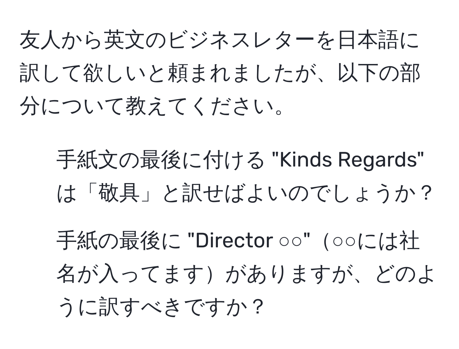 友人から英文のビジネスレターを日本語に訳して欲しいと頼まれましたが、以下の部分について教えてください。  
1. 手紙文の最後に付ける "Kinds Regards" は「敬具」と訳せばよいのでしょうか？  
2. 手紙の最後に "Director ○○"○○には社名が入ってますがありますが、どのように訳すべきですか？