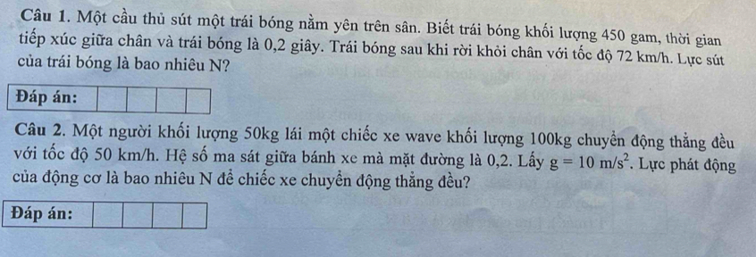 Một cầu thủ sút một trái bóng nằm yên trên sân. Biết trái bóng khối lượng 450 gam, thời gian 
tiếp xúc giữa chân và trái bóng là 0, 2 giây. Trái bóng sau khi rời khỏi chân với tốc độ 72 km/h. Lực sút 
của trái bóng là bao nhiêu N? 
Đáp án: 
Câu 2. Một người khối lượng 50kg lái một chiếc xe wave khối lượng 100kg chuyền động thẳng đều 
với tốc độ 50 km/h. Hệ số ma sát giữa bánh xe mà mặt đường là 0, 2. Lấy g=10m/s^2. Lực phát động 
của động cơ là bao nhiêu N để chiếc xe chuyền động thẳng đều? 
Đáp án: