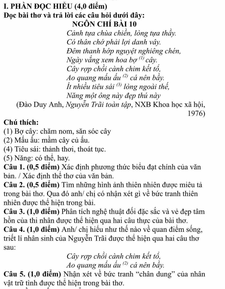 PHÀN ĐQC HIÊU (4,0 điểm)
Đọc bài thơ và trả lời các câu hỏi dưới đây:
NgÔN Chí bài 10
Cảnh tựa chùa chiền, lòng tựa thầy.
Có thân chớ phải lợi danh vây.
Đêm thanh hớp nguyệt nghiêng chén,
Ngày vắng xem hoa bợ ''' cây.
Cây rợp chồi cành chim kết tổ,
Ao quang mấu ấu ²) cá nên bầy.
t nhiều tiêu sái ³ lòng ngoài thế,
Năng một ông này đẹp thú này
(Đào Duy Anh, Nguyễn Trãi toàn tập, NXB Khoa học xã hội,
1976)
Chú thích:
(1) Bợ cây: chăm nom, săn sóc cây
(2) Mấu ấu: mầm cây củ ấu.
(4) Tiêu sái: thảnh thơi, thoát tục.
(5) Năng: có thể, hay.
Câu 1. (0,5 điểm) Xác định phương thức biểu đạt chính của văn
bản. / Xác định thể thơ của văn bản.
Câu 2. (0,5 điểm) Tìm những hình ảnh thiên nhiên được miêu tả
trong bài thơ. Qua đó anh/ chị có nhận xét gì về bức tranh thiên
nhiên được thể hiện trong bài.
Câu 3. (1,0 điểm) Phân tích nghệ thuật đối đặc sắc và vẻ đẹp tâm
hồn của thi nhân được thể hiện qua hai câu thực của bài thơ.
Câu 4. (1,0 điểm) Anh/ chị hiểu như thế nào về quan điểm sống,
triết lí nhân sinh của Nguyễn Trãi được thể hiện qua hai câu thơ
sau:
Cây rợp chồi cành chim kết tổ,
Ao quang mấu ấu ²) cá nên bầy.
Câu 5. (1,0 điểm) Nhận xét về bức tranh “chân dung” của nhân
vật trữ tình được thể hiện trong bài thơ.