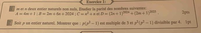 et n deux entier naturels non nuls, Etudier la parité des nombres suivantes:
A=4m+1; B=2m+6n+2024; C=n^2+n et D=(2n+1)^2024+(2m+1)^2025. 2pts 
2 Soit un entier naturel. Montrer que : p(p^2-1) est multiple de 3 et p^2(p^2-1) divisible par 4. 1pt