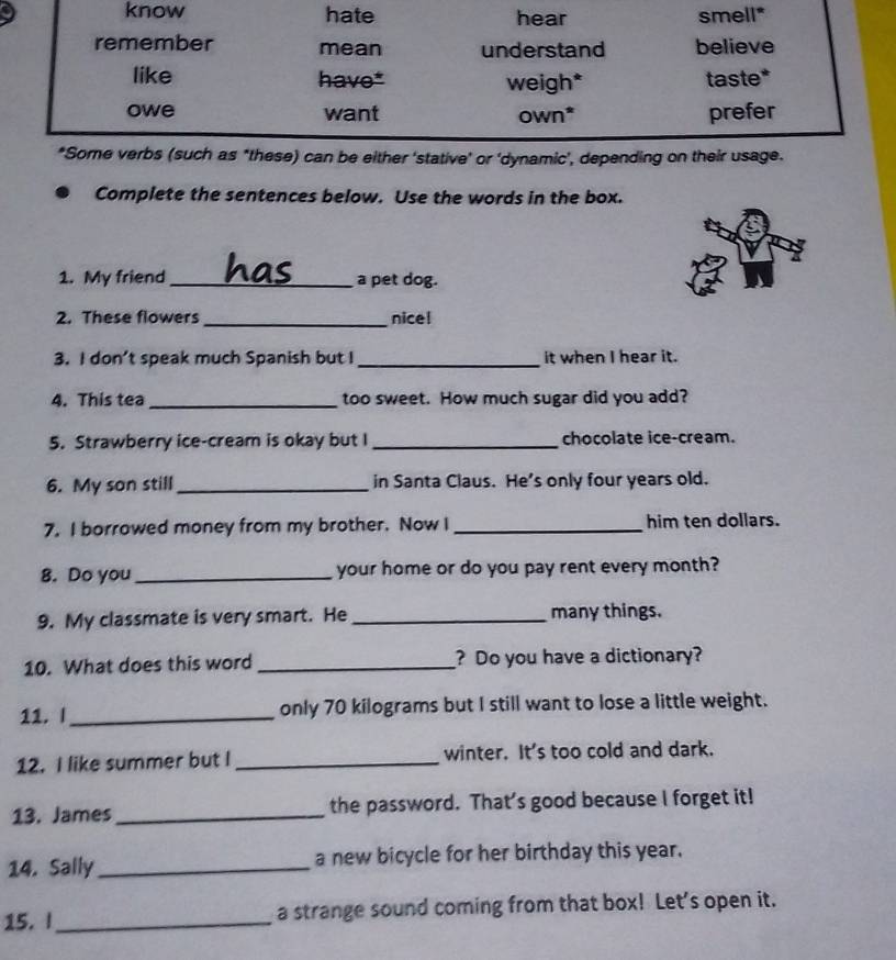 Complete the sentences below. Use the words in the box. 
1. My friend_ a pet dog. 
2. These flowers _nicel 
3. I don’t speak much Spanish but I _it when I hear it. 
4. This tea _too sweet. How much sugar did you add? 
5. Strawberry ice-cream is okay but I _chocolate ice-cream. 
6. My son still _in Santa Claus. He’s only four years old. 
7. I borrowed money from my brother. Now I_ him ten dollars. 
8. Do you _your home or do you pay rent every month? 
9. My classmate is very smart. He _many things. 
10. What does this word _? Do you have a dictionary? 
11.I_ only 70 kilograms but I still want to lose a little weight. 
12. I like summer but I _winter. It's too cold and dark. 
13. James_ the password. That's good because I forget it! 
14. Sally_ a new bicycle for her birthday this year. 
15. I_ a strange sound coming from that box! Let's open it.