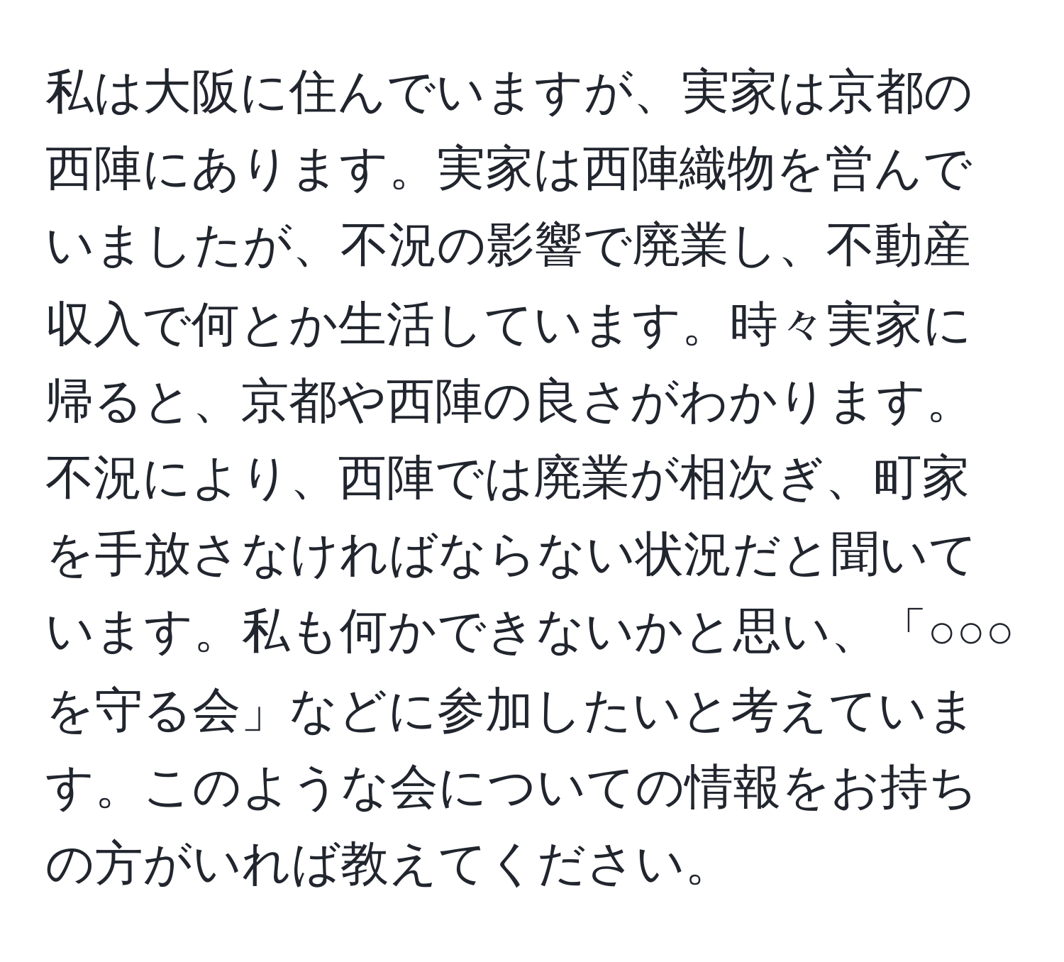 私は大阪に住んでいますが、実家は京都の西陣にあります。実家は西陣織物を営んでいましたが、不況の影響で廃業し、不動産収入で何とか生活しています。時々実家に帰ると、京都や西陣の良さがわかります。不況により、西陣では廃業が相次ぎ、町家を手放さなければならない状況だと聞いています。私も何かできないかと思い、「○○○を守る会」などに参加したいと考えています。このような会についての情報をお持ちの方がいれば教えてください。