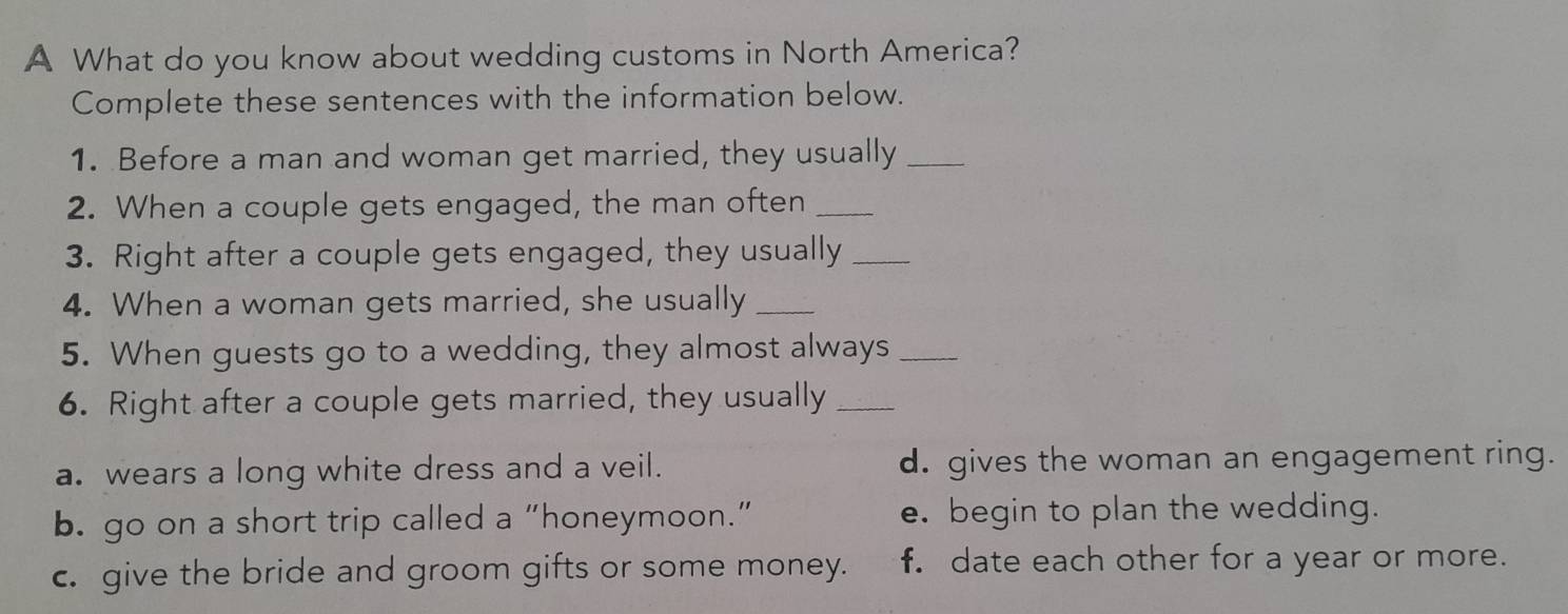 A What do you know about wedding customs in North America?
Complete these sentences with the information below.
1. Before a man and woman get married, they usually_
2. When a couple gets engaged, the man often_
3. Right after a couple gets engaged, they usually_
4. When a woman gets married, she usually_
5. When guests go to a wedding, they almost always_
6. Right after a couple gets married, they usually_
a. wears a long white dress and a veil. d. gives the woman an engagement ring.
b. go on a short trip called a “honeymoon.” e. begin to plan the wedding.
c. give the bride and groom gifts or some money. f. date each other for a year or more.