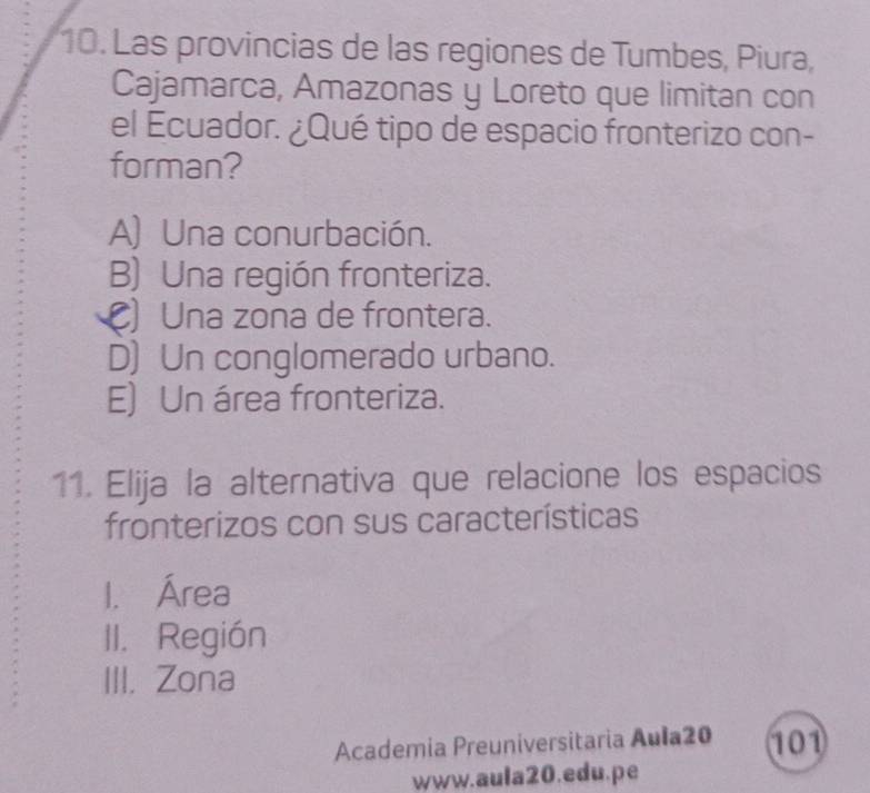 Las provincias de las regiones de Tumbes, Piura,
Cajamarca, Amazonas y Loreto que limitan con
el Ecuador. ¿Qué tipo de espacio fronterizo con-
forman?
A) Una conurbación.
B) Una región fronteriza.
C) Una zona de frontera.
D) Un conglomerado urbano.
E) Un área fronteriza.
11. Elija la alternativa que relacione los espacios
fronterizos con sus características
1. Área
II. Región
III. Zona
Academia Preuniversitaria Aula20 101
www.aula20.edu.pe