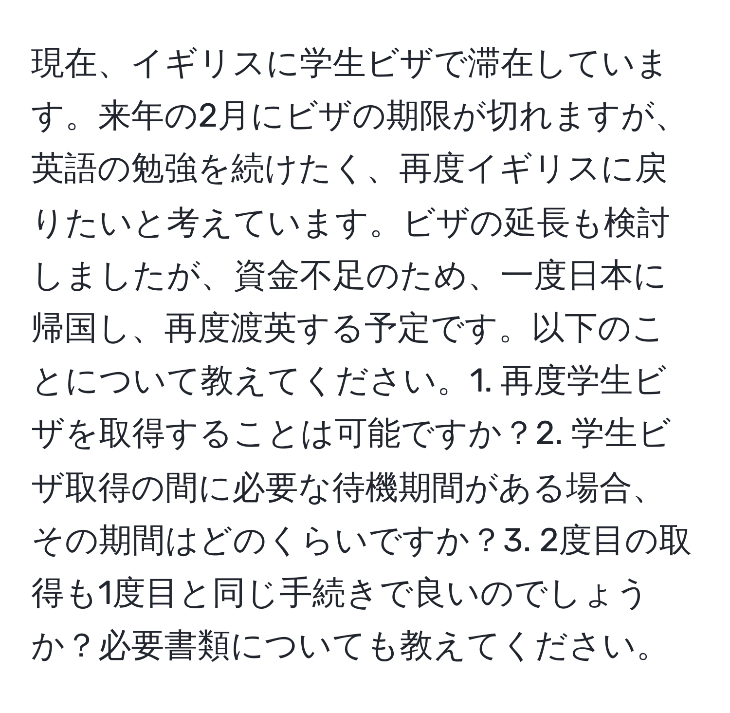 現在、イギリスに学生ビザで滞在しています。来年の2月にビザの期限が切れますが、英語の勉強を続けたく、再度イギリスに戻りたいと考えています。ビザの延長も検討しましたが、資金不足のため、一度日本に帰国し、再度渡英する予定です。以下のことについて教えてください。1. 再度学生ビザを取得することは可能ですか？2. 学生ビザ取得の間に必要な待機期間がある場合、その期間はどのくらいですか？3. 2度目の取得も1度目と同じ手続きで良いのでしょうか？必要書類についても教えてください。