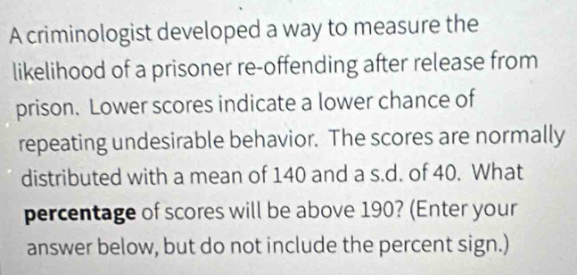 A criminologist developed a way to measure the 
likelihood of a prisoner re-offending after release from 
prison. Lower scores indicate a lower chance of 
repeating undesirable behavior. The scores are normally 
distributed with a mean of 140 and a s.d. of 40. What 
percentage of scores will be above 190? (Enter your 
answer below, but do not include the percent sign.)