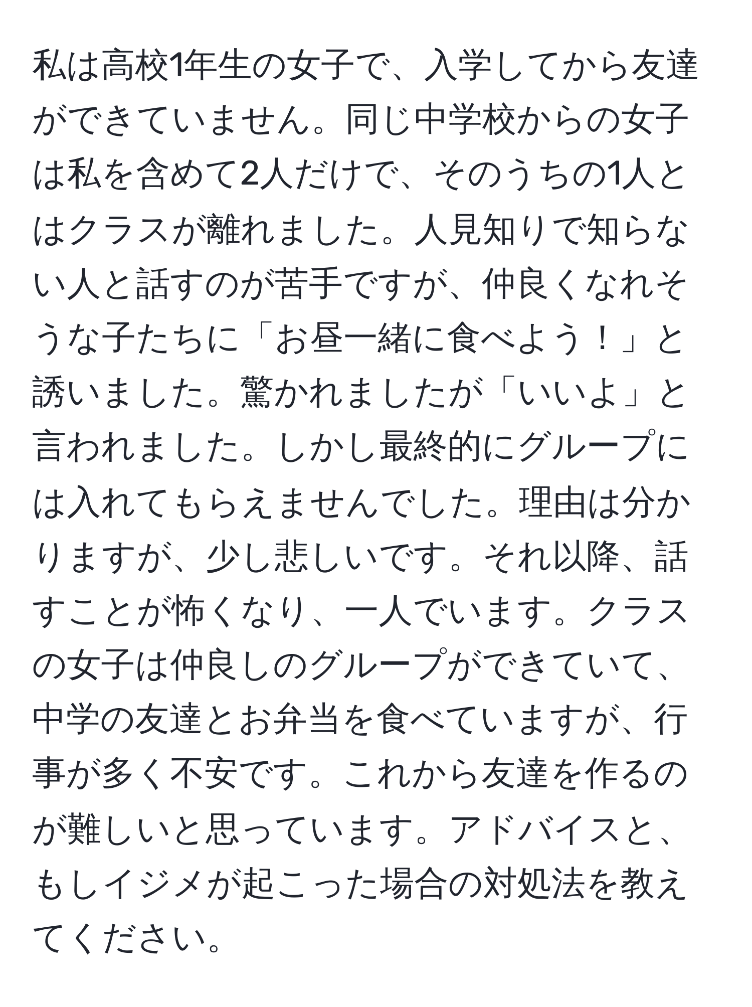 私は高校1年生の女子で、入学してから友達ができていません。同じ中学校からの女子は私を含めて2人だけで、そのうちの1人とはクラスが離れました。人見知りで知らない人と話すのが苦手ですが、仲良くなれそうな子たちに「お昼一緒に食べよう！」と誘いました。驚かれましたが「いいよ」と言われました。しかし最終的にグループには入れてもらえませんでした。理由は分かりますが、少し悲しいです。それ以降、話すことが怖くなり、一人でいます。クラスの女子は仲良しのグループができていて、中学の友達とお弁当を食べていますが、行事が多く不安です。これから友達を作るのが難しいと思っています。アドバイスと、もしイジメが起こった場合の対処法を教えてください。