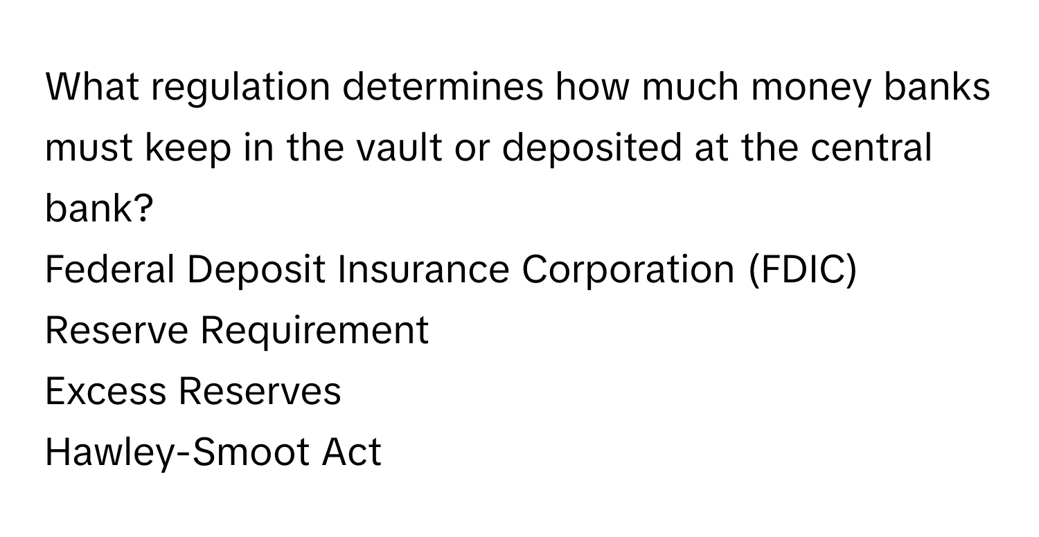 What regulation determines how much money banks must keep in the vault or deposited at the central bank? 
Federal Deposit Insurance Corporation (FDIC)
Reserve Requirement
Excess Reserves
Hawley-Smoot Act