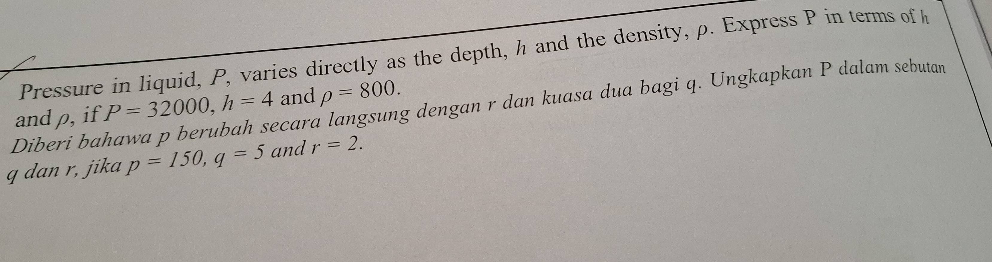 Pressure in liquid, P, varies directly as the depth, h and the density, ρ. Express P in terms of h
rho =800. 
Diberi bahawa p berubah secara langsung dengan r dan kuasa dua bagi q. Ungkapkan P dalam sebutan P=32000, h=4 and 
andρ, if
q dan r, jika p=150, q=5 and r=2.