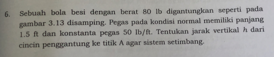 Sebuah bola besi dengan berat 80 lb digantungkan seperti pada 
gambar 3.13 disamping. Pegas pada kondisi normal memiliki panjang
1.5 ft dan konstanta pegas 50 lb/ft. Tentukan jarak vertikal h dari 
cincin penggantung ke titik A agar sistem setimbang.