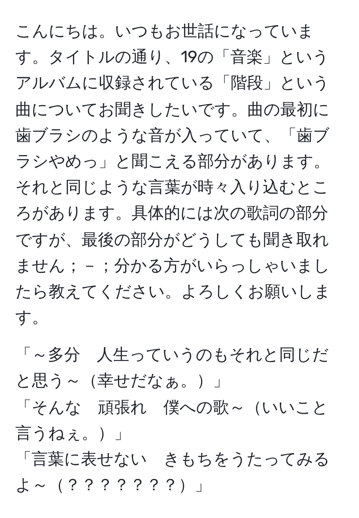 こんにちは。いつもお世話になっています。タイトルの通り、19の「音楽」というアルバムに収録されている「階段」という曲についてお聞きしたいです。曲の最初に歯ブラシのような音が入っていて、「歯ブラシやめっ」と聞こえる部分があります。それと同じような言葉が時々入り込むところがあります。具体的には次の歌詞の部分ですが、最後の部分がどうしても聞き取れません；－；分かる方がいらっしゃいましたら教えてください。よろしくお願いします。

「～多分　人生っていうのもそれと同じだと思う～幸せだなぁ。」
「そんな　頑張れ　僕への歌～いいこと言うねぇ。」
「言葉に表せない　きもちをうたってみるよ～？？？？？？？」