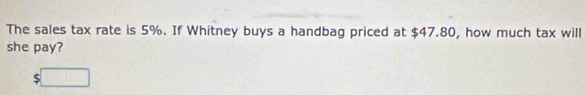 The sales tax rate is 5%. If Whitney buys a handbag priced at $47.80, how much tax will 
she pay? 
:□