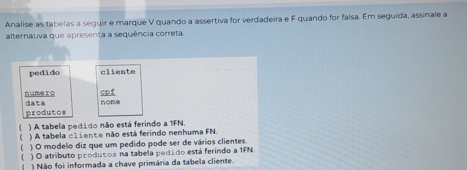 Analise as tabelas a seguir e marque V quando a assertiva for verdadeira e F quando for falsa. Em seguida, assinale a
alternativa que apresenta a sequência correta.
pedido cliente
numero cpf
data nome
produtos
 ) A tabela pedido não está ferindo a 1FN.
( ) A tabela c1iente não está ferindo nenhuma FN.
 ) O modelo diz que um pedido pode ser de vários clientes.
 ) O atributo produtos na tabela pedido está ferindo a 1FN.
) Não foi informada a chave primária da tabela cliente.