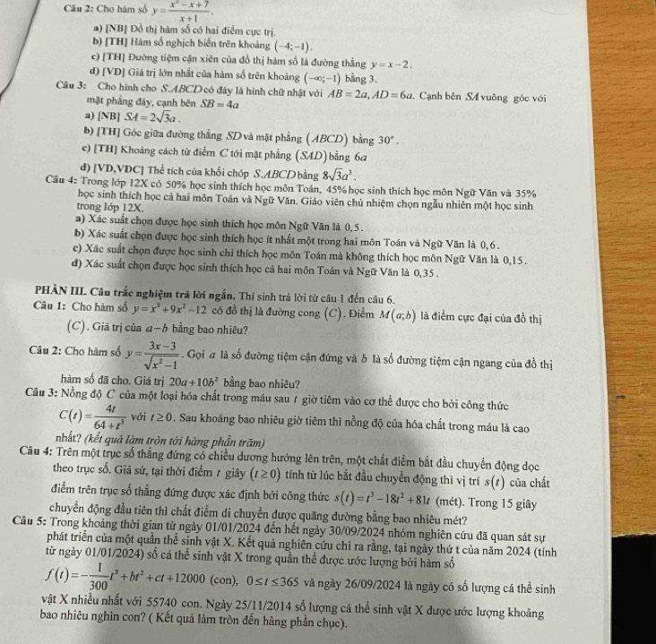 Cho hàm số y= (x^2-x+7)/x+1 .
a) [NB] Đồ thị hàm số có hai điểm cực trị.
b) [TH] Hàm số nghịch biến trên khoảng (-4;-1).
c) [TH] Đường tiệm cận xiên của đồ thị hàm số là đường thẳng y=x-2.
d) [VD] Giá trị lớn nhất của hàm số trên khoảng (-∈fty ;-1) bằng 3,
Câu 3: Cho hình cho S.ABCD có đáy là hình chữ nhật với AB=2a,AD=6a Cạnh bên S4 vuông góc với
mặt phầng đáy, cạnh bên SB=4a
a) [NB]SA=2sqrt(3)a.
b) [TH] Góc giữa đường thẳng SD và mặt phẳng ( ABCD) bằng 30°,
c)[TH] Khoảng cách từ điểm C tới mặt phẳng (SAD) bằng 6a
d) [VD,VDC] Thể tích của khối chóp S.ABCD bằng 8sqrt(3)a^3.
Câu 4: Trong lớp 12X có 50% học sinh thích học môn Toán, 45% học sinh thích học môn Ngữ Văn và 35%
học sinh thích học cả hai môn Toán và Ngữ Văn. Giáo viên chủ nhiệm chọn ngẫu nhiên một học sinh
trong Iớp 12X.
a) Xác suất chọn được học sinh thích học môn Ngữ Văn là 0,5 .
b) Xác suất chọn được học sinh thích học ít nhất một trong hai môn Toán và Ngữ Văn là 0,6.
c) Xác suất chọn được học sinh chỉ thích học môn Toán mà không thích học môn Ngữ Văn là 0,15 .
d) Xác suất chọn được học sinh thích học cả hai môn Toán và Ngữ Văn là 0,35 .
PHÀN III. Câu trắc nghiệm trã lời ngắn, Thí sinh trả lời từ câu 1 đến câu 6.
Câu 1: Cho hàm số y=x^3+9x^2-12 có đồ thị là đường cong (C). Điểm M(a;b) là điểm cực đại của đồ thị
(C). Giá trị của a−b bằng bao nhiêu?
Câu 2: Cho hàm số y= (3x-3)/sqrt(x^2-1) . Gọi # là số đường tiệm cận đứng và b là số đường tiệm cận ngang của đồ thị
hàm số đã cho. Giá trị 20a+10b^2 bằng bao nhiêu?
Câu 3: Nồng độ C của một loại hóa chất trong máu sau 1 giờ tiêm vào cơ thể được cho bởi công thức
C(t)= 4t/64+t^3  với t≥ 0. Sau khoảng bao nhiêu giờ tiêm thì nồng độ của hóa chất trong máu là cao
nhất? (kết quả làm trôn tới hàng phần trăm)
Câu 4: Trên một trục số thẳng đứng cổ chiều dương hướng lên trên, một chất điểm bắt đầu chuyển động dọc
theo trục số. Giả sử, tại thời điểm 1 giây (t≥ 0) tính từ lúc bắt đầu chuyển động thì vị trí s(s) của chất
điểm trên trục số thẳng đứng được xác định bởi công thức s(t)=t^3-18t^2+81t (mét). Trong 15 giây
chuyển động đầu tiên thì chất điểm di chuyển được quãng đường bằng bao nhiêu mét?
Câu 5: Trong khoảng thời gian từ ngày 01/01/2024 đến hết ngày 30/09/2024 nhóm nghiên cứu đã quan sát sự
phát triển của một quần thể sinh vật X. Kết quả nghiên cứu chỉ ra rằng, tại ngày thứ t của năm 2024 (tính
từ ngày 01/01/2024) số cá thể sinh vật X trong quần thể được ước lượng bởi hàm số
f(t)=- 1/300 t^3+bt^2+ct+12000(con),0≤ t≤ 365 và ngày 26/09/2024 là ngày có số lượng cá thể sinh
vật X nhiều nhất với 55740 con. Ngày 25/11/2014 số lượng cá thể sinh vật X được ước lượng khoảng
bao nhiêu nghìn con? ( Kết quả làm tròn đến hàng phần chục).