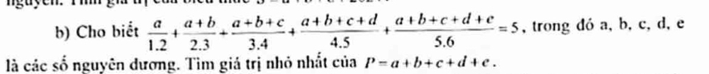 Cho biết  a/1.2 + (a+b)/2.3 + (a+b+c)/3.4 + (a+b+c+d)/4.5 + (a+b+c+d+e)/5.6 =5 , trong đó a, b, c, d, e
là các số nguyên dương. Tìm giá trị nhỏ nhất của P=a+b+c+d+e.