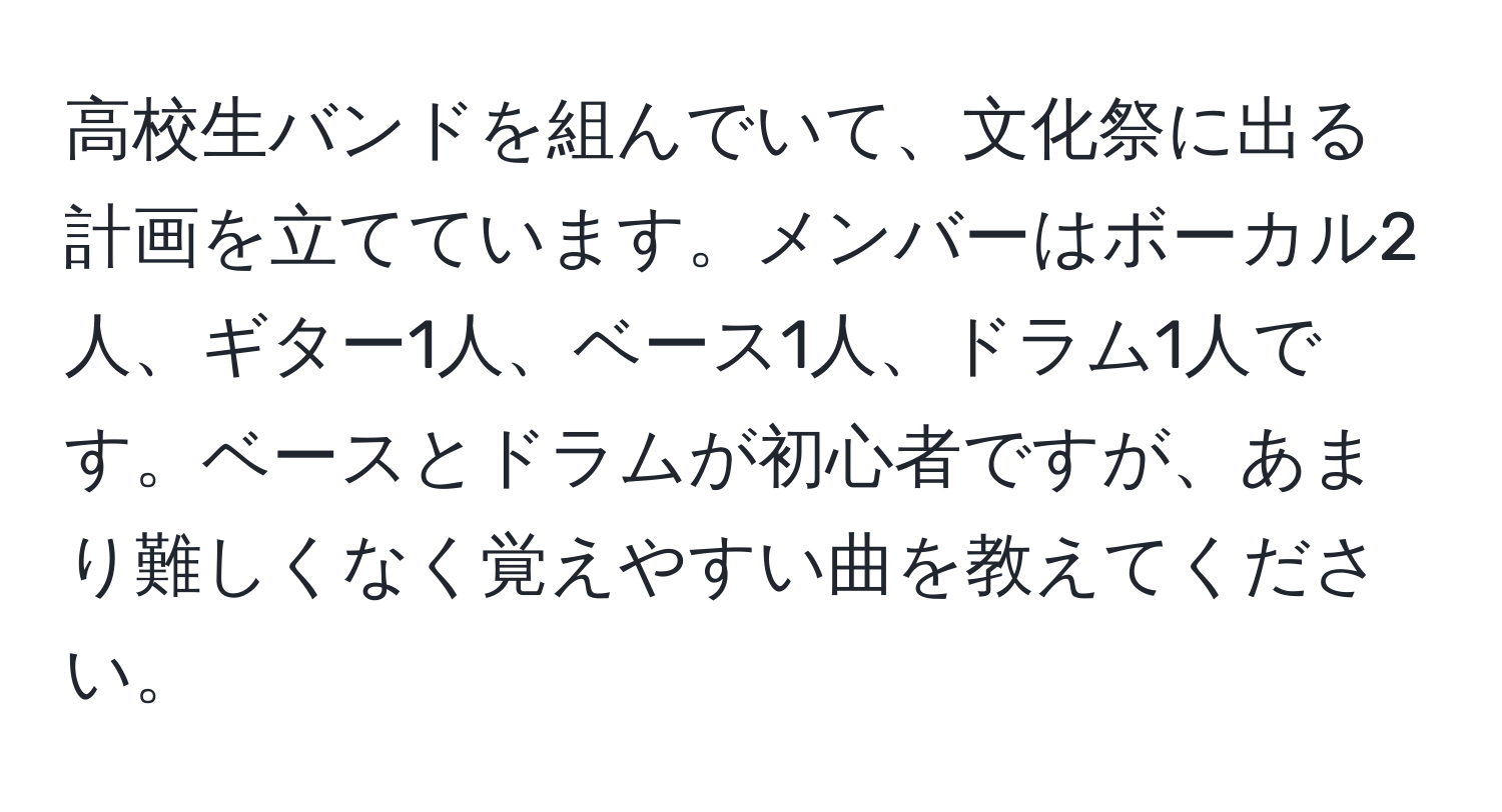 高校生バンドを組んでいて、文化祭に出る計画を立てています。メンバーはボーカル2人、ギター1人、ベース1人、ドラム1人です。ベースとドラムが初心者ですが、あまり難しくなく覚えやすい曲を教えてください。