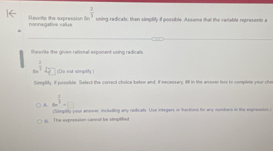 Rewrite the expression 8n^(frac 2)3 using radicals; then simplify if possible. Assume that the variable represents a
nonnegative value.
Rewrite the given rational exponent using radicals.
8n^(frac 2)3 (Do not simplify.)
Simplify, if possible. Select the correct choice below and, if necessary, fill in the answer box to complete your cho
A. 8n^(frac 2)3=□
(Simplify your answer, including any radicals. Use integers or fractions for any numbers in the expression.)
B. The expression cannot be simplified.