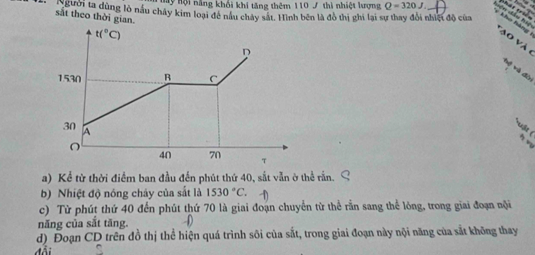 thát trin 
Mãy hội năng khối khí tăng thêm 110 J thì nhiệt lượng Q=320J. Hên đầu hiệ 
igười ta dùng lò nấu chây kim loại đề nấu chảy sắt. Hình bên là đồ thị ghi lại sự thay đổi nhiệt độ của 
sắt theo thời gian. 
kho hàng Tao và 6
t(^circ C)
D 
hệ và đời
1530 B C
30 A 
uật ( h vu
40 70 
a) Kể từ thời điểm ban đầu đến phút thứ 40, sắt vẫn ở thể rấn. 
b) Nhiệt độ nóng chảy của sắt là 1530°C. 
c) Từ phút thứ 40 đến phút thứ 70 là giai đoạn chuyển từ thể rằn sang thể lỏng, trong giai đoạn nội 
năng của sắt tăng. 
d) Đoạn CD trên đồ thị thể hiện quá trình sôi của sắt, trong giai đoạn này nội năng của sắt không thay 
đ ổ i