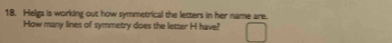 Helga is working out how symmetrical the letters in her name are. 
How many lines of symmetry does the letter H have?
