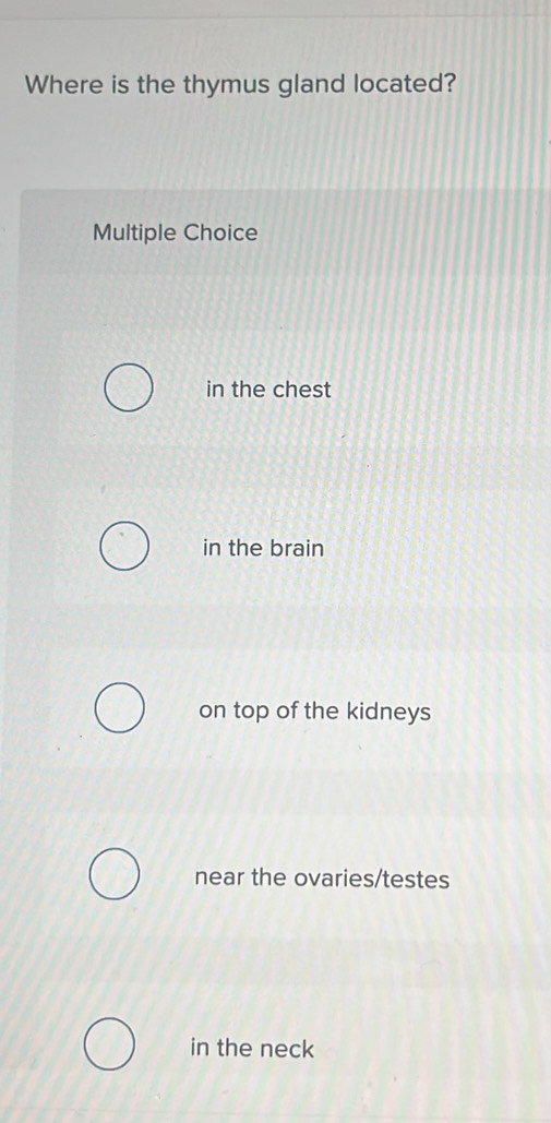 Where is the thymus gland located?
Multiple Choice
in the chest
in the brain
on top of the kidneys
near the ovaries/testes
in the neck