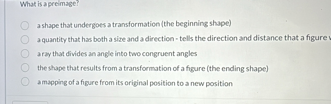 What is a preimage?
a shape that undergoes a transformation (the beginning shape)
a quantity that has both a size and a direction - tells the direction and distance that a figure v
a ray that divides an angle into two congruent angles
the shape that results from a transformation of a figure (the ending shape)
a mapping of a fgure from its original position to a new position