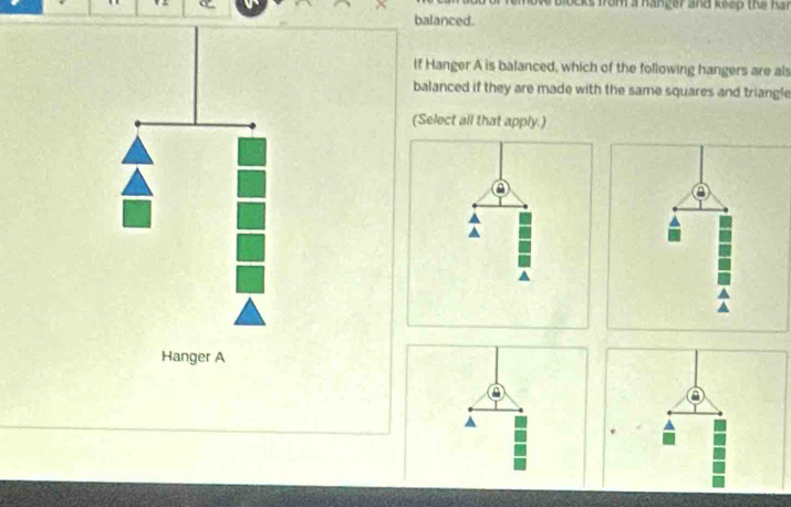 from a hanger and keep the ha s 
balanced. 
If Hanger A is balanced, which of the following hangers are als 
balanced if they are made with the same squares and triangle 
(Select all that apply.) 
Hanger A