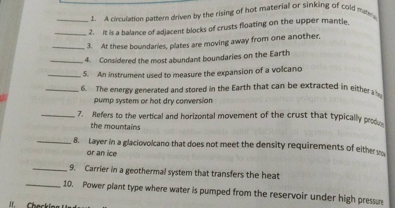 A circulation pattern driven by the rising of hot material or sinking of cold materia 
_2. It is a balance of adjacent blocks of crusts floating on the upper mantle. 
_3. At these boundaries, plates are moving away from one another. 
_4. Considered the most abundant boundaries on the Earth 
_5. An instrument used to measure the expansion of a volcano 
_6. The energy generated and stored in the Earth that can be extracted in either a her 
pump system or hot dry conversion 
_7. Refers to the vertical and horizontal movement of the crust that typically produce 
the mountains 
_8. Layer in a glaciovolcano that does not meet the density requirements of either sno 
or an ice 
_9. Carrier in a geothermal system that transfers the heat 
_10. Power plant type where water is pumped from the reservoir under high pressure