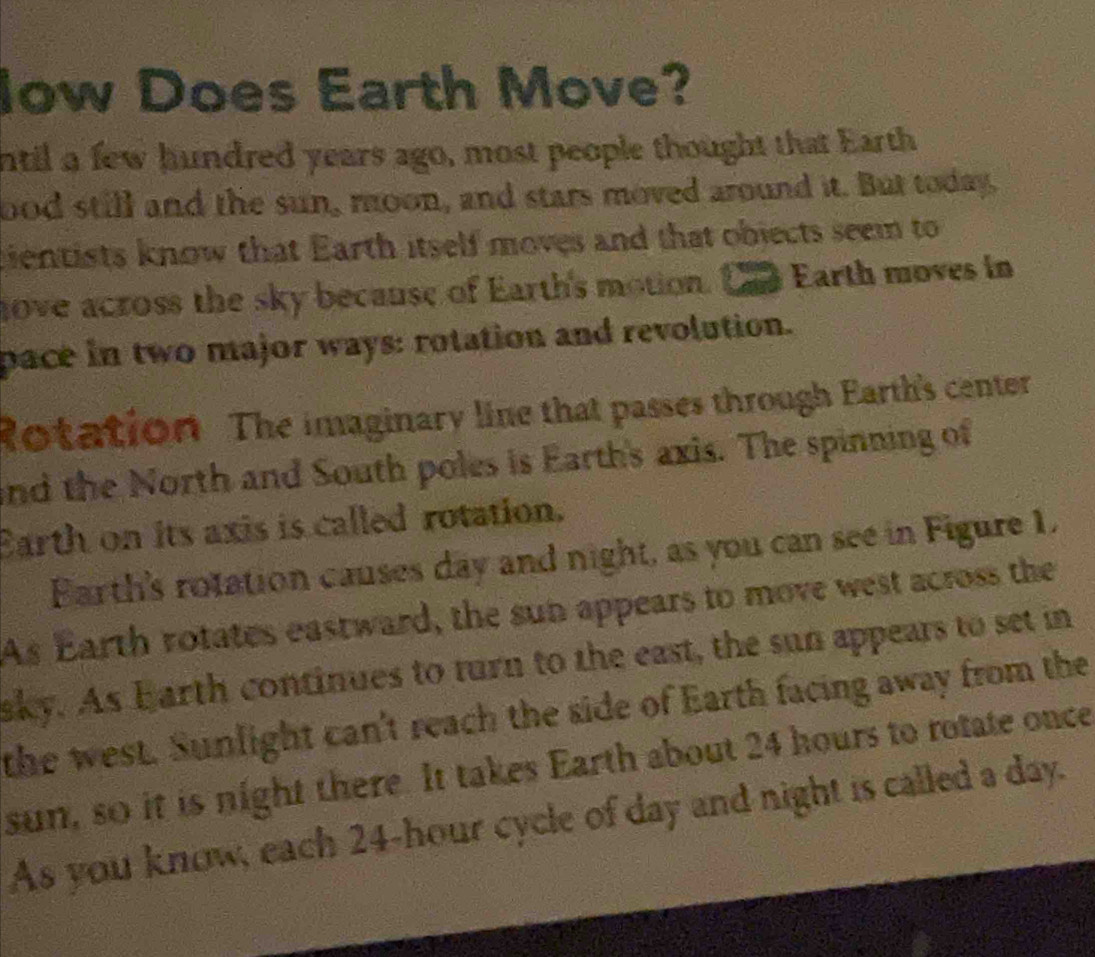 low Does Earth Move? 
ntil a few hundred years ago, most people thought that Earth 
bod still and the sun, moon, and stars moved around it. But today, 
cientists know that Earth itself moves and that objects seem to 
hove across the sky because of Earth's motion. Earth moves in 
pace in two major ways: rotation and revolution. 
Rotation. The imaginary line that passes through Earth's center 
and the North and South poles is Earth's axis. The spinning of 
Earth on its axis is called rotation. 
Earth's rotation causes day and night, as you can see in Figure 1, 
As Earth rotates eastward, the sun appears to move west across the 
aky. As Earth continues to turn to the east, the sun appears to set in 
the west. Sunlight can't reach the side of Earth facing away from the 
sun, so it is night there. It takes Earth about 24 hours to rotate once 
As you know, each 24-hour cycle of day and night is called a day.