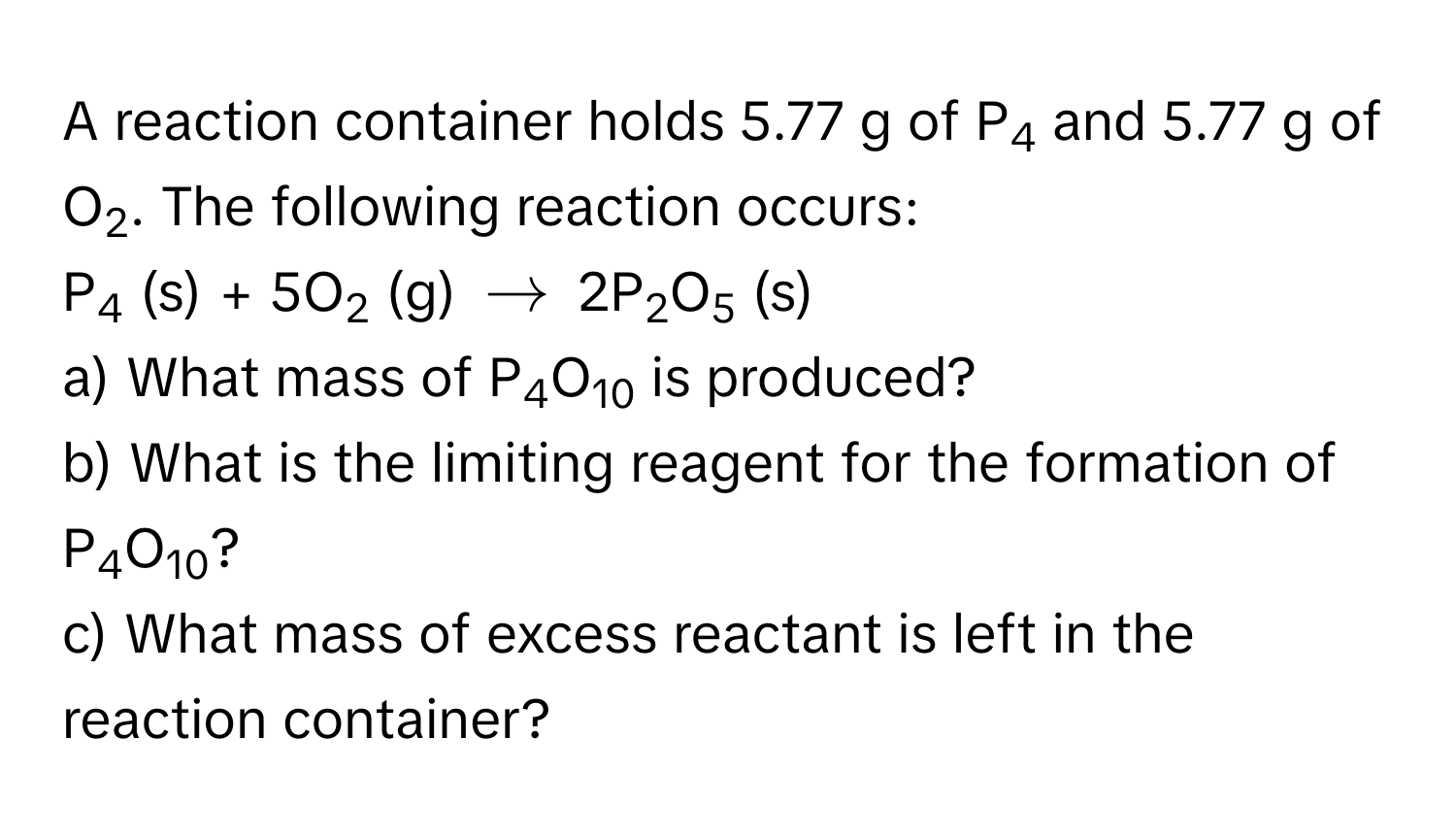 A reaction container holds 5.77 g of P4 and 5.77 g of O2. The following reaction occurs:

P4 (s) + 5O2 (g) $arrow$ 2P2O5 (s)

a) What mass of P4O10 is produced? 
b) What is the limiting reagent for the formation of P4O10? 
c) What mass of excess reactant is left in the reaction container?