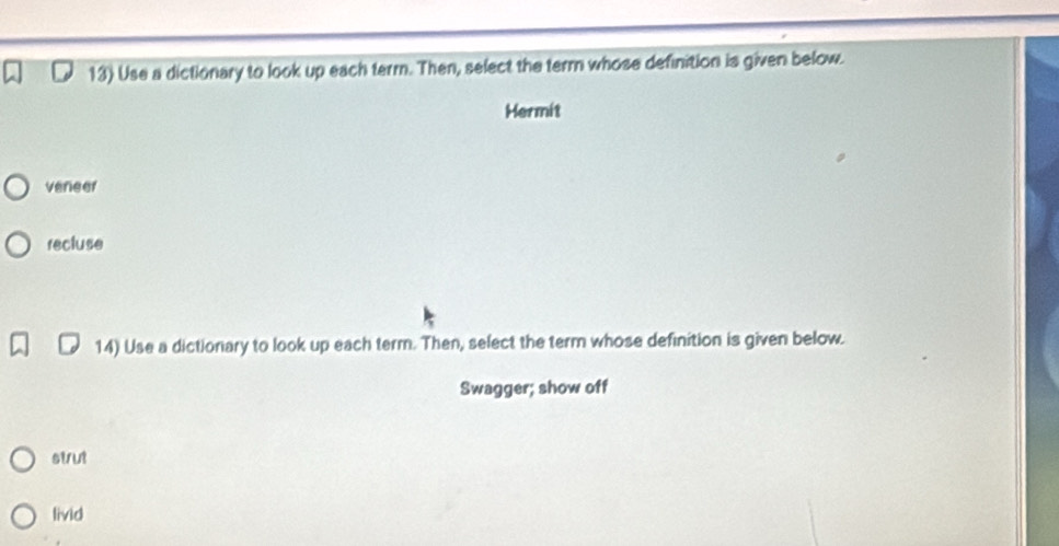 Use a dictionary to look up each term. Then, select the term whose definition is given below.
Hermit
veneer
recluse
14) Use a dictionary to look up each term. Then, select the term whose definition is given below.
Swagger; show off
strut
livid