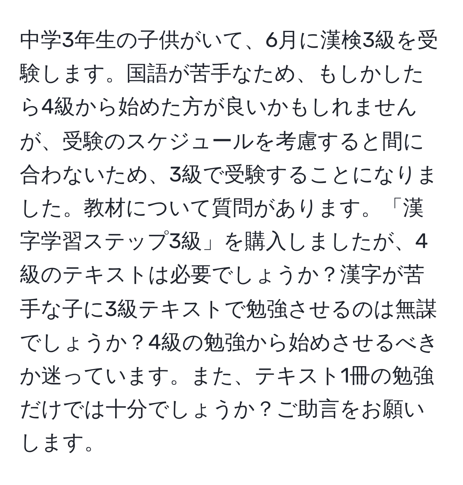 中学3年生の子供がいて、6月に漢検3級を受験します。国語が苦手なため、もしかしたら4級から始めた方が良いかもしれませんが、受験のスケジュールを考慮すると間に合わないため、3級で受験することになりました。教材について質問があります。「漢字学習ステップ3級」を購入しましたが、4級のテキストは必要でしょうか？漢字が苦手な子に3級テキストで勉強させるのは無謀でしょうか？4級の勉強から始めさせるべきか迷っています。また、テキスト1冊の勉強だけでは十分でしょうか？ご助言をお願いします。