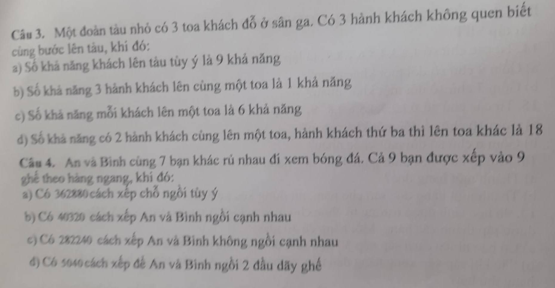 Một đoàn tàu nhỏ có 3 toa khách đỗ ở sân ga. Có 3 hành khách không quen biết
cùng bước lên tàu, khí đó:
a) Số khả năng khách lên tàu tùy ý là 9 khả năng
b) Số khả năng 3 hành khách lên cùng một toa là 1 khả năng
c) Số khả năng mỗi khách lên một toa là 6 khả năng
d) Số khả năng có 2 hành khách cùng lên một toa, hành khách thứ ba thì lên toa khác là 18
Câu 4. An và Bình cùng 7 bạn khác rủ nhau đi xem bóng đá. Cả 9 bạn được xếp vào 9
ghể theo hàng ngang, khí đó:
a) Có 362880 cách xếp chỗ ngồi tùy ý
b) Có 40320 cách xếp An và Bình ngồi cạnh nhau
c) Có 282240 cách xếp An và Bình không ngồi cạnh nhau
đ) Có 5040cách xếp đế An và Binh ngồi 2 đầu dãy ghế