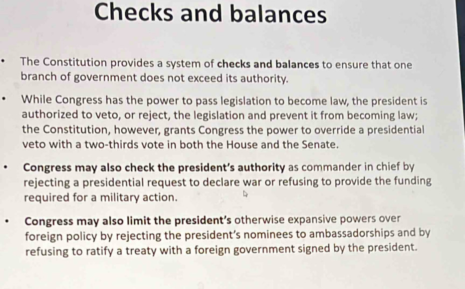 Checks and balances
The Constitution provides a system of checks and balances to ensure that one
branch of government does not exceed its authority.
While Congress has the power to pass legislation to become law, the president is
authorized to veto, or reject, the legislation and prevent it from becoming law;
the Constitution, however, grants Congress the power to override a presidential
veto with a two-thirds vote in both the House and the Senate.
Congress may also check the president’s authority as commander in chief by
rejecting a presidential request to declare war or refusing to provide the funding
required for a military action.
Congress may also limit the president’s otherwise expansive powers over
foreign policy by rejecting the president’s nominees to ambassadorships and by
refusing to ratify a treaty with a foreign government signed by the president.