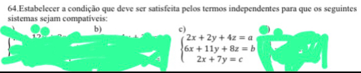 Estabelecer a condição que deve ser satisfeita pelos termos independentes para que os seguintes 
sistemas sejam compatíveis: 
b) 
c
beginarrayl 2x+2y+4z=a 6x+11y+8z=b 2x+7y=cendarray.