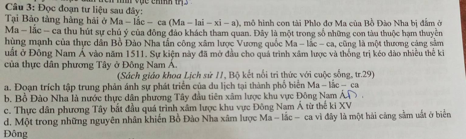 mn vực chíh tri .
Câu 3: Đọc đoạn tư liệu sau đây:
Tại Bảo tàng hàng hải ở Ma-lac - ca Ma-lai-xi-a) 0, mô hình con tài Phlo đơ Ma của Bồ Đào Nha bị đắm ở
Ma - lắc - ca thu hút sự chú ý của đông đảo khách tham quan. Đây là một trong số những con tàu thuộc hạm thuyền
hùng mạnh của thực dân Bồ Đào Nha tấn công xâm lược Vương quốc Ma - lắc - ca, l, cũng là một thương cảng sầm
uất ở Đông Nam Á vào năm 1511. Sự kiện này đã mở đầu cho quả trình xâm lược và thống trị kéo dào nhiều thế ki
của thực dân phương Tây ở Đông Nam Á.
(Sách giáo khoa Lịch sử 11, Bộ kết nối tri thức với cuộc sống, tr.29)
a. Đoạn trích tập trung phản ánh sự phát triển của du lịch tại thành phố biển Ma -1 ac-ca
b. Bồ Đào Nha là nước thực dân phương Tây đầu tiên xâm lược khu vực Đông Nam Á
c. Thực dân phương Tây bắt đầu quá trình xâm lược khu vực Đông Nam Á từ thế ki XV
d. Một trong những nguyên nhân khiến Bồ Đào Nha xâm lược Ma - lắc - ca vì đây là một hải cảng sầm uất ở biển
Đông