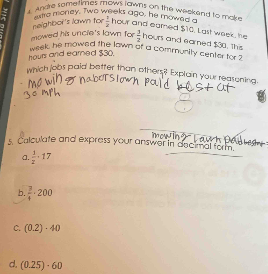 Andre sometimes mows lawns on the weekend to make 
extra money. Two weeks ago, he mowed a 
neighbor's lawn for  1/2 hour r and earned $10. Last week, he 
mowed his uncle's lawn for  3/2  hours and earned $30. This
week, he mowed the lawn of a community center for 2
hours and earned $30. 
Which jobs paid better than others? Explain your reasoning. 
5. Calculate and express your answer in decimal form. 
a.  1/2 · 17
b.  3/4 · 200
C. (0.2)· 40
d. (0.25)· 60