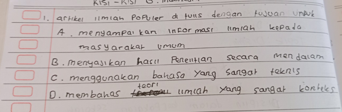 KIS1- RIS1
1. arrikel l1mlan populer d fuils dengan tuuan UnAk
A. menyampal kan inFor mast lmiah kepada
masyarakar umom
B. menyasikan hasll Penelltan secara mendalam
C. menggunakan bahasa yang sangar tekn's
teor1
D. membahas umiah yang sangar konreles