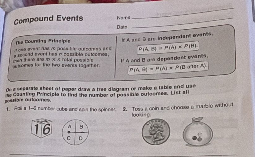 Compound Events Name_ 
Date 
The Counting Principle 
If A and B are independent events, 
It one event has m possible outcomes and P(A,B)=P(A)* P(B). 
a second event has n possible outcomes, 
then there are m × n total possible If A and B are dependent events, 
outcomes for the two events together. P(A,B)=P(A)* P (B after A). 
On a separate sheet of paper draw a tree diagram or make a table and use 
the Counting Principle to find the number of possible outcomes. List all 
possible outcomes. 
1. Roll a 1-6 number cube and spin the spinner. 2. Toss a coin and choose a marble without 
looking. 
16 
_