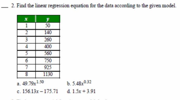 Find the linear regression equation for the data according to the given model.
a . 49.79x^(1.50) b. 5.48x^(0.32)
c. 156.13x-175.71 d. 1.5x+3.91