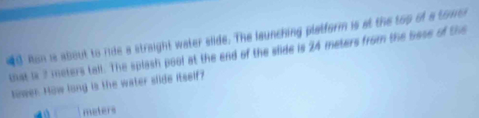 nd Ron is about to ride a straight water slide. The launching platform is at the top of a tome 
that is 2 meters tall. The splash pool at the end of the slide is 24 meters from the bose of the 
tower. How long is the water slide itself?
□ meters