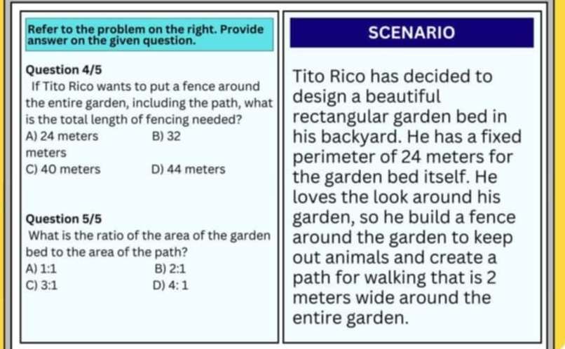 Refer to the problem on the right. Provide SCENARIO
answer on the given question.
Question 4/5 Tito Rico has decided to
If Tito Rico wants to put a fence around
the entire garden, including the path, what design a beautiful
is the total length of fencing needed? rectangular garden bed in
A) 24 meters B) 32 his backyard. He has a fixed
meters perimeter of 24 meters for
C) 40 meters D) 44 meters the garden bed itself. He
loves the look around his
Question 5/5 garden, so he build a fence
What is the ratio of the area of the garden around the garden to keep
bed to the area of the path? out animals and create a
A) 1:1 B) 2:1
C) 3:1 D) 4:1 path for walking that is 2
meters wide around the
entire garden.