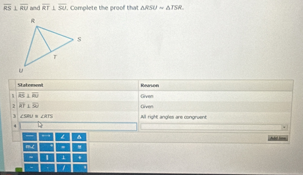 overline RS⊥ overline RU and overline RT⊥ overline SU. Complete the proof that △ RSUsim △ TSR. 
Statement Reason 
1 overline RS⊥ overline RU
Given 
2 overline RT⊥ overline SU Given 
3 ∠ SRU≌ ∠ RTS All right angles are congruent 
4 
,→ L Add line 
m∠ 。 = 
~ 1 1 + 
- I 2