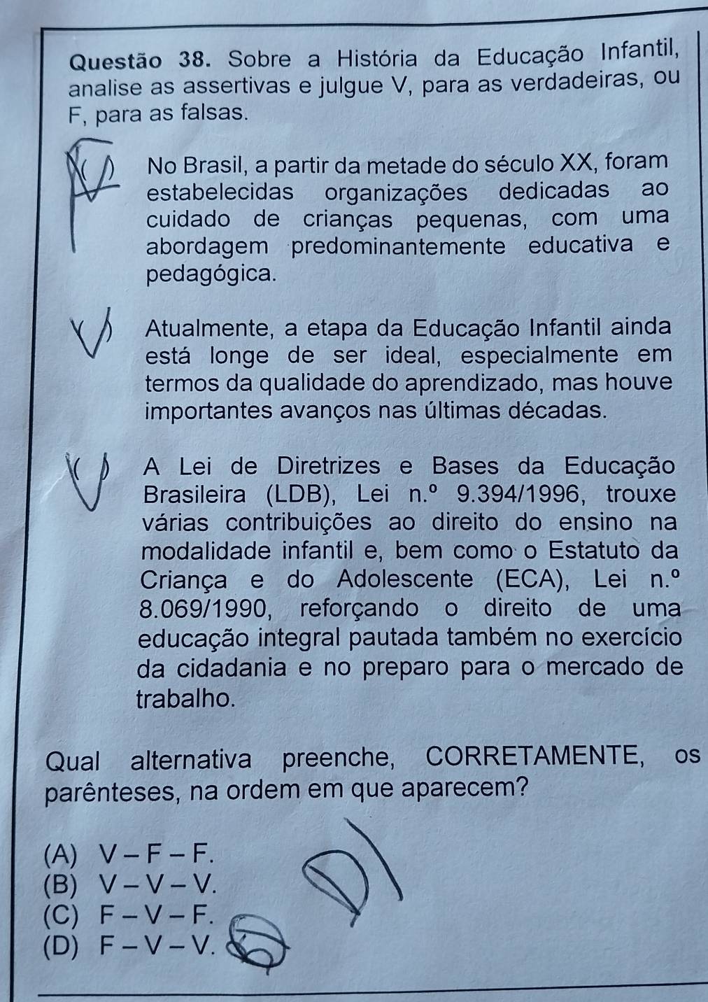 Sobre a História da Educação Infantil,
analise as assertivas e julgue V, para as verdadeiras, ou
F, para as falsas.
 No Brasil, a partir da metade do século XX, foram
estabelecidas organizações dedicadas ao
cuidado de crianças pequenas, com uma
abordagem predominantemente educativa e
pedagógica.
) Atualmente, a etapa da Educação Infantil ainda
está longe de ser ideal, especialmente em
termos da qualidade do aprendizado, mas houve
importantes avanços nas últimas décadas.
D A Lei de Diretrizes e Bases da Educação
Brasileira (LDB), Lei n.^circ  9.394/1996，trouxe
várias contribuições ao direito do ensino na
modalidade infantil e, bem como o Estatuto da
Criança e do Adolescente (ECA), Lei n.^circ 
8.069/1990, reforçando o direito de uma
educação integral pautada também no exercício
da cidadania e no preparo para o mercado de
trabalho.
Qual alternativa preenche, CORRETAMENTE, os
parênteses, na ordem em que aparecem?
(A) V-F-F.
(B) V-V-V.
(C) F-V-F.
(D) F-V-V.