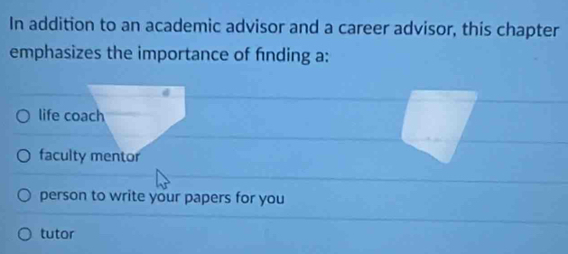 In addition to an academic advisor and a career advisor, this chapter
emphasizes the importance of fnding a:
life coach
faculty mentor
person to write your papers for you
tutor